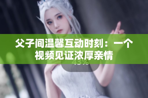 父子间温馨互动时刻：一个视频见证浓厚亲情