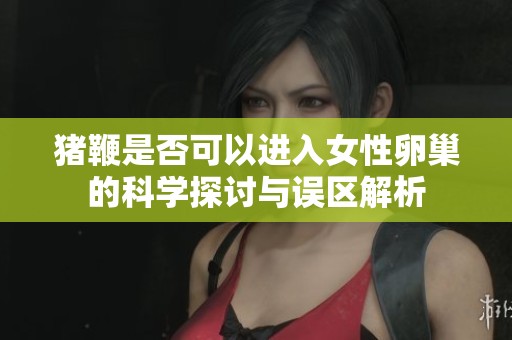 猪鞭是否可以进入女性卵巢的科学探讨与误区解析