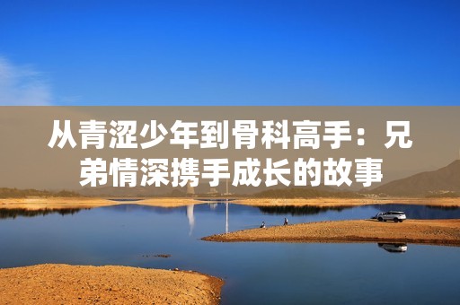 从青涩少年到骨科高手：兄弟情深携手成长的故事