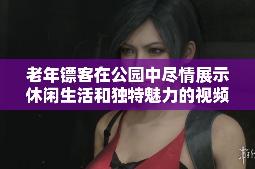 老年镖客在公园中尽情展示休闲生活和独特魅力的视频合集