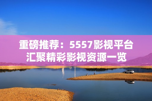 重磅推荐：5557影视平台汇聚精彩影视资源一览