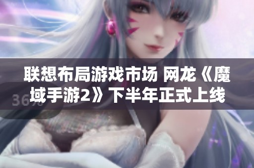 联想布局游戏市场 网龙《魔域手游2》下半年正式上线