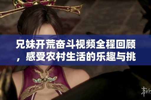 兄妹开荒奋斗视频全程回顾，感受农村生活的乐趣与挑战