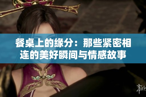 餐桌上的缘分：那些紧密相连的美好瞬间与情感故事