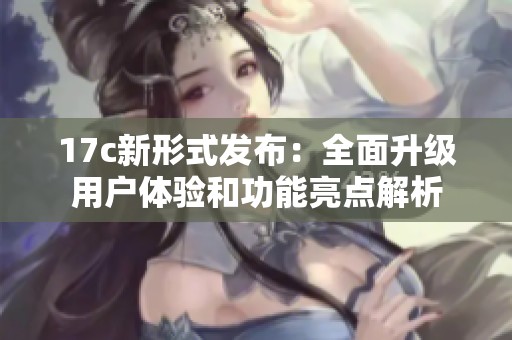 17c新形式发布：全面升级用户体验和功能亮点解析