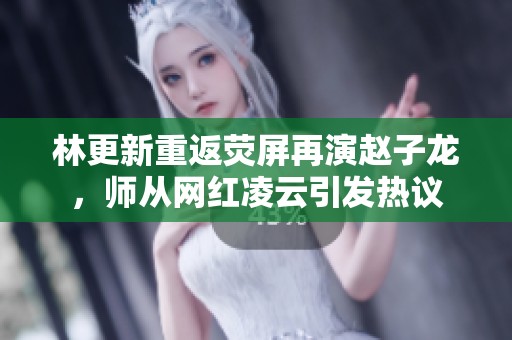 林更新重返荧屏再演赵子龙，师从网红凌云引发热议