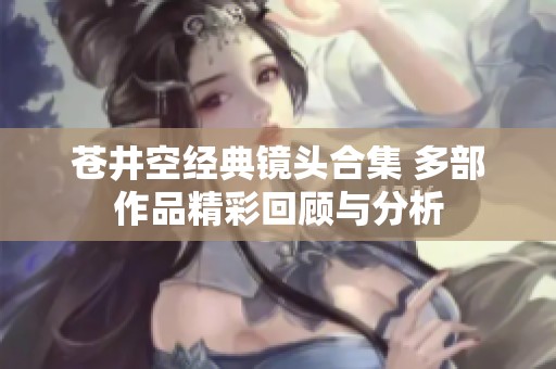 苍井空经典镜头合集 多部作品精彩回顾与分析