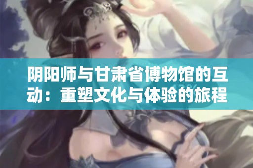 阴阳师与甘肃省博物馆的互动：重塑文化与体验的旅程