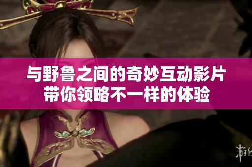 与野鲁之间的奇妙互动影片带你领略不一样的体验