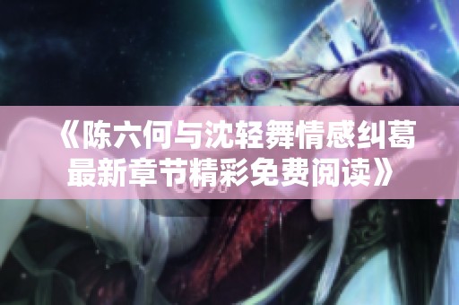 《陈六何与沈轻舞情感纠葛最新章节精彩免费阅读》