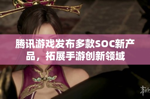 腾讯游戏发布多款SOC新产品，拓展手游创新领域