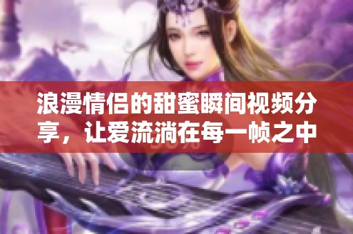 浪漫情侣的甜蜜瞬间视频分享，让爱流淌在每一帧之中