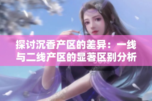 探讨沉香产区的差异：一线与二线产区的显著区别分析
