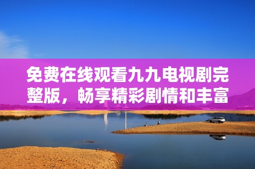 免费在线观看九九电视剧完整版，畅享精彩剧情和丰富角色
