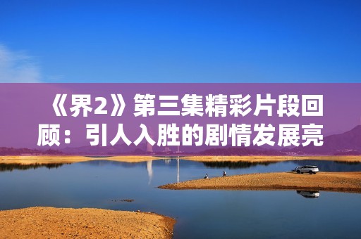 《界2》第三集精彩片段回顾：引人入胜的剧情发展亮点解析