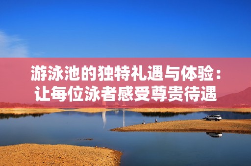 游泳池的独特礼遇与体验：让每位泳者感受尊贵待遇