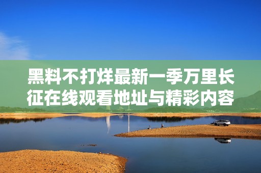 黑料不打烊最新一季万里长征在线观看地址与精彩内容汇总