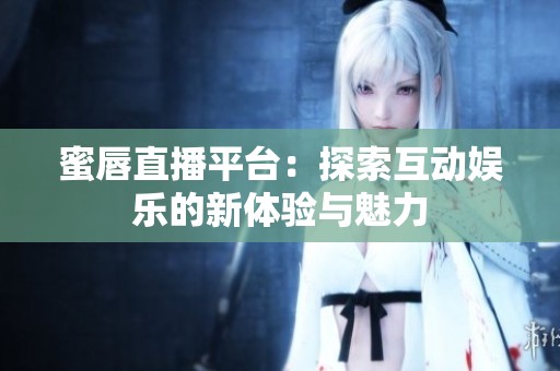 蜜唇直播平台：探索互动娱乐的新体验与魅力
