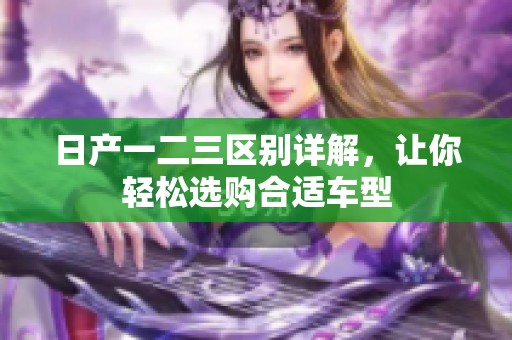 日产一二三区别详解，让你轻松选购合适车型