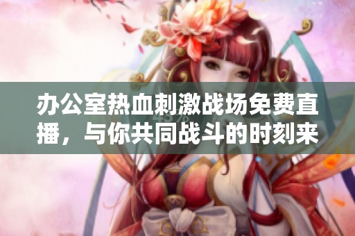 办公室热血刺激战场免费直播，与你共同战斗的时刻来临！