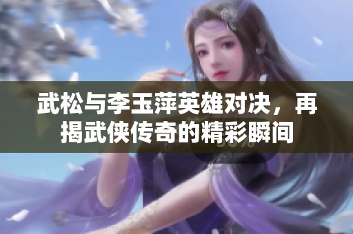 武松与李玉萍英雄对决，再揭武侠传奇的精彩瞬间