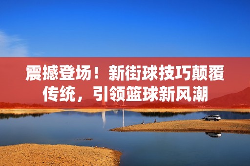 震撼登场！新街球技巧颠覆传统，引领篮球新风潮