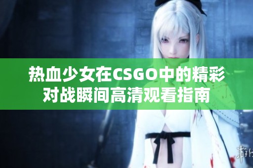 热血少女在CSGO中的精彩对战瞬间高清观看指南