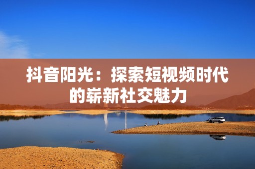 抖音阳光：探索短视频时代的崭新社交魅力