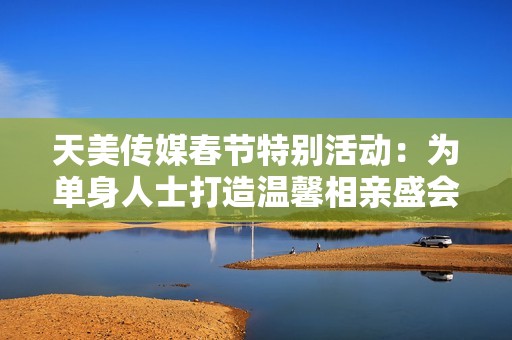 天美传媒春节特别活动：为单身人士打造温馨相亲盛会
