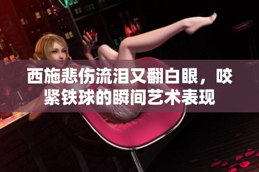 西施悲伤流泪又翻白眼，咬紧铁球的瞬间艺术表现