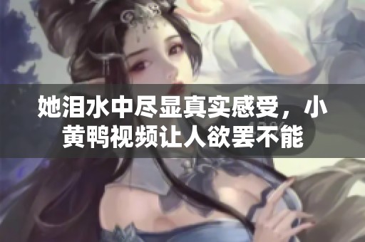 她泪水中尽显真实感受，小黄鸭视频让人欲罢不能