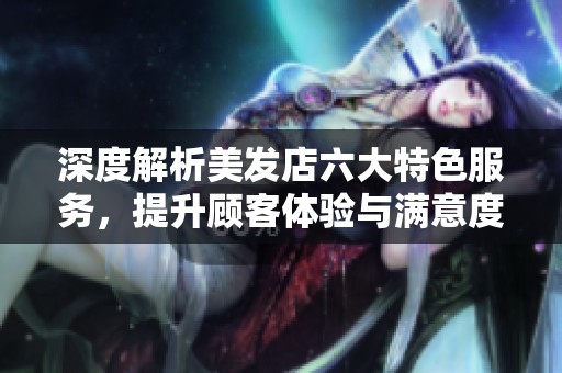 深度解析美发店六大特色服务，提升顾客体验与满意度