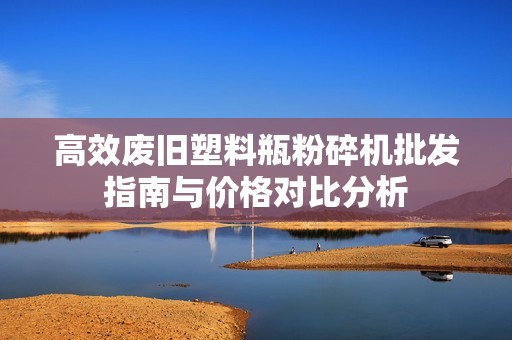 高效废旧塑料瓶粉碎机批发指南与价格对比分析