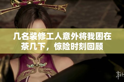 几名装修工人意外将我困在茶几下，惊险时刻回顾