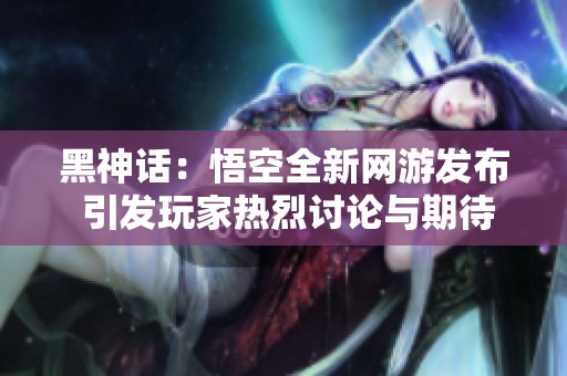 黑神话：悟空全新网游发布 引发玩家热烈讨论与期待
