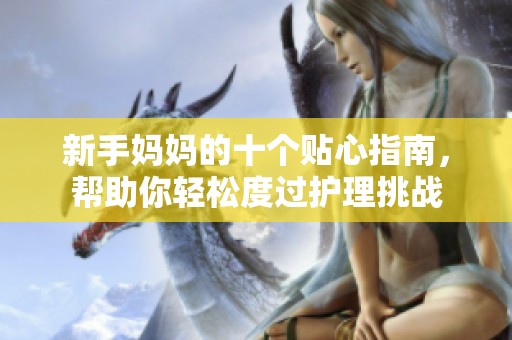 新手妈妈的十个贴心指南，帮助你轻松度过护理挑战