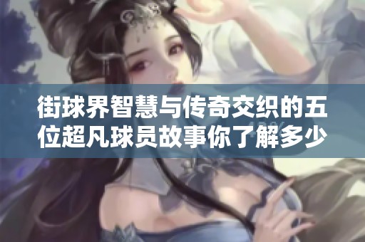 街球界智慧与传奇交织的五位超凡球员故事你了解多少