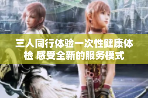 三人同行体验一次性健康体检 感受全新的服务模式