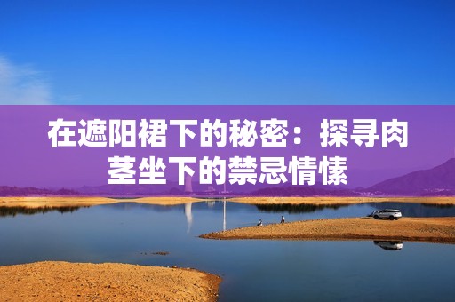 在遮阳裙下的秘密：探寻肉茎坐下的禁忌情愫