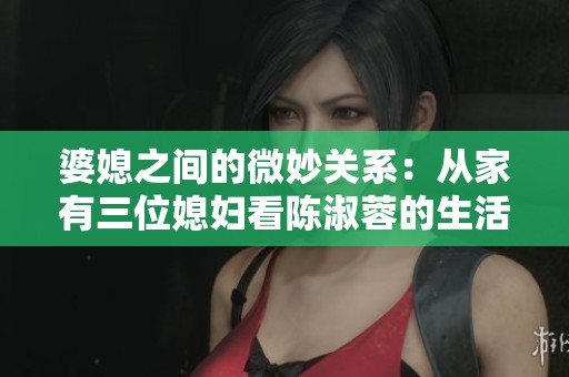 婆媳之间的微妙关系：从家有三位媳妇看陈淑蓉的生活智慧
