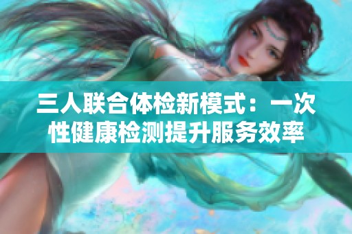 三人联合体检新模式：一次性健康检测提升服务效率