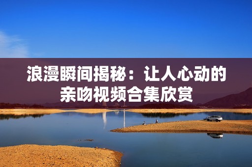 浪漫瞬间揭秘：让人心动的亲吻视频合集欣赏