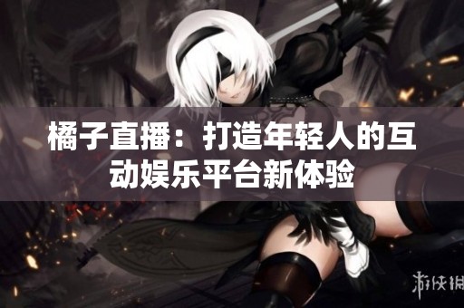 橘子直播：打造年轻人的互动娱乐平台新体验