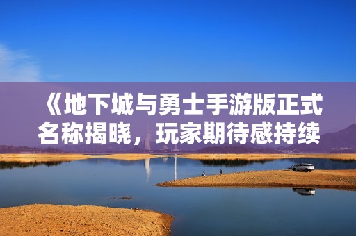 《地下城与勇士手游版正式名称揭晓，玩家期待感持续攀升》