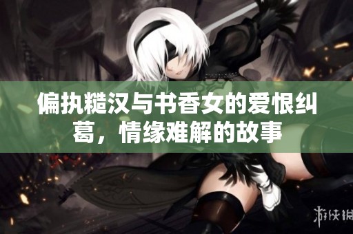 偏执糙汉与书香女的爱恨纠葛，情缘难解的故事