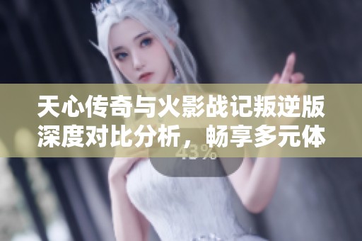 天心传奇与火影战记叛逆版深度对比分析，畅享多元体验的龙凤手游探索之旅