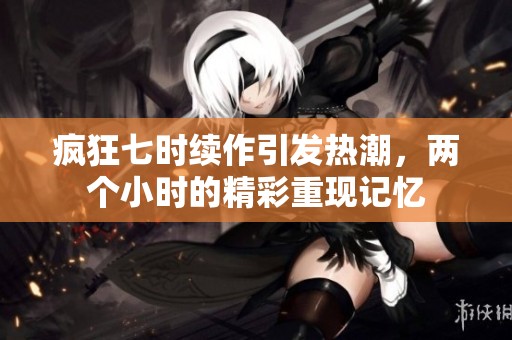 疯狂七时续作引发热潮，两个小时的精彩重现记忆
