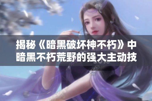 揭秘《暗黑破坏神不朽》中暗黑不朽荒野的强大主动技能及其战略运用攻略