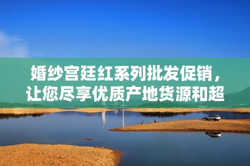婚纱宫廷红系列批发促销，让您尽享优质产地货源和超值价格
