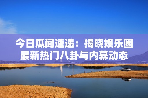 今日瓜闻速递：揭晓娱乐圈最新热门八卦与内幕动态
